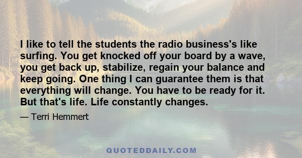 I like to tell the students the radio business's like surfing. You get knocked off your board by a wave, you get back up, stabilize, regain your balance and keep going. One thing I can guarantee them is that everything