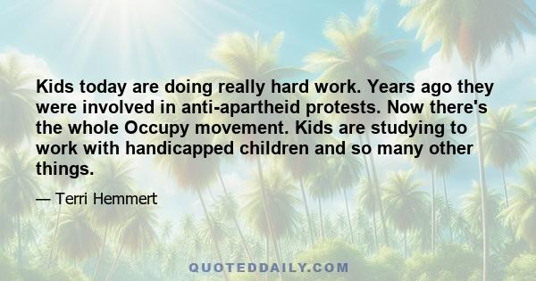 Kids today are doing really hard work. Years ago they were involved in anti-apartheid protests. Now there's the whole Occupy movement. Kids are studying to work with handicapped children and so many other things.