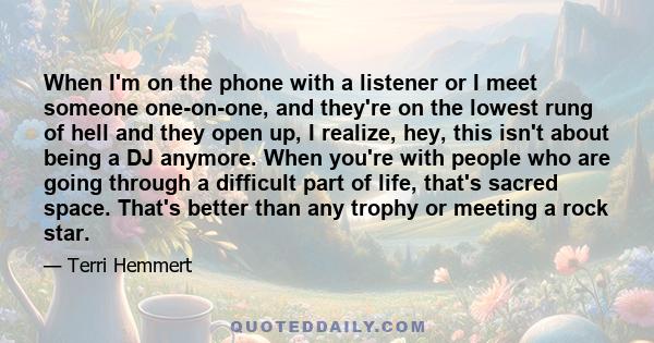 When I'm on the phone with a listener or I meet someone one-on-one, and they're on the lowest rung of hell and they open up, I realize, hey, this isn't about being a DJ anymore. When you're with people who are going