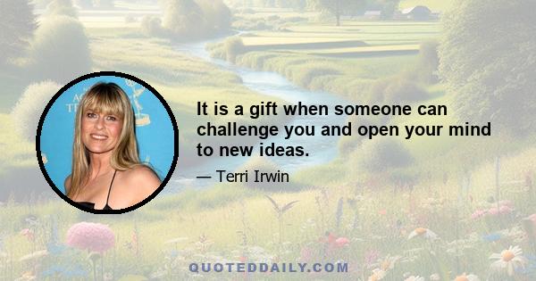 It is a gift when someone can challenge you and open your mind to new ideas.