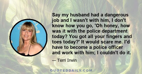 Say my husband had a dangerous job and I wasn't with him, I don't know how you go, 'Oh honey, how was it with the police department today? You got all your fingers and toes today?' It would scare me. I'd have to become