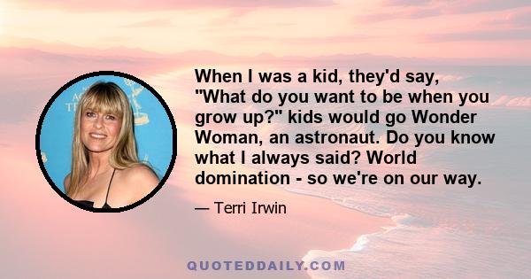 When I was a kid, they'd say, What do you want to be when you grow up? kids would go Wonder Woman, an astronaut. Do you know what I always said? World domination - so we're on our way.