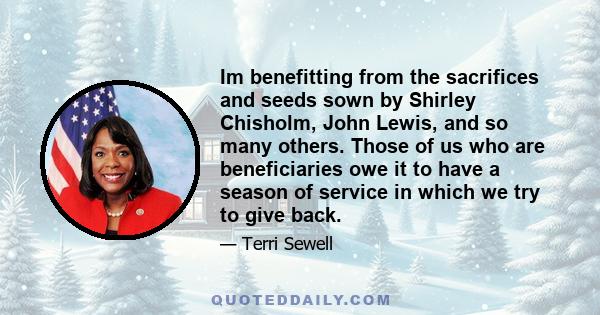 Im benefitting from the sacrifices and seeds sown by Shirley Chisholm, John Lewis, and so many others. Those of us who are beneficiaries owe it to have a season of service in which we try to give back.