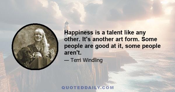 Happiness is a talent like any other. It's another art form. Some people are good at it, some people aren't.