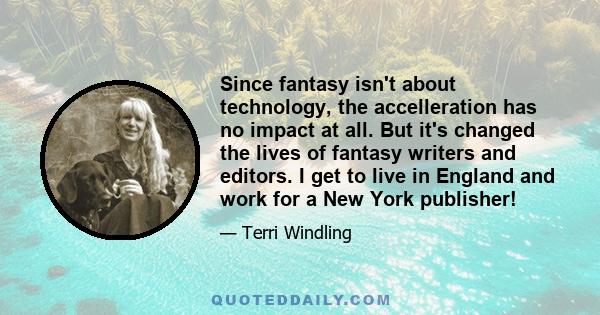 Since fantasy isn't about technology, the accelleration has no impact at all. But it's changed the lives of fantasy writers and editors. I get to live in England and work for a New York publisher!