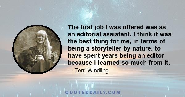 The first job I was offered was as an editorial assistant. I think it was the best thing for me, in terms of being a storyteller by nature, to have spent years being an editor because I learned so much from it.