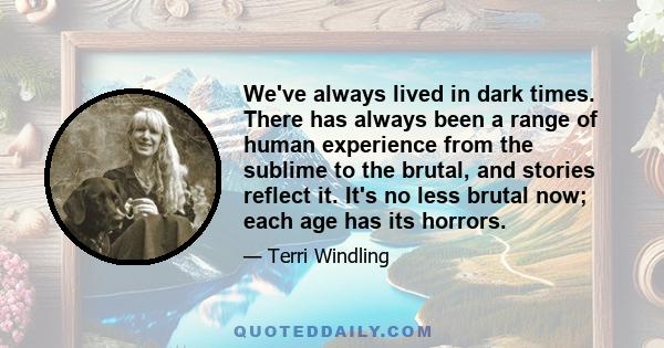 We've always lived in dark times. There has always been a range of human experience from the sublime to the brutal, and stories reflect it. It's no less brutal now; each age has its horrors.