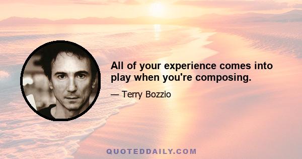 All of your experience comes into play when you're composing.