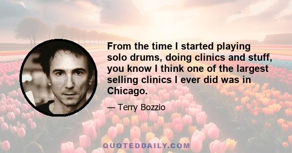 From the time I started playing solo drums, doing clinics and stuff, you know I think one of the largest selling clinics I ever did was in Chicago.