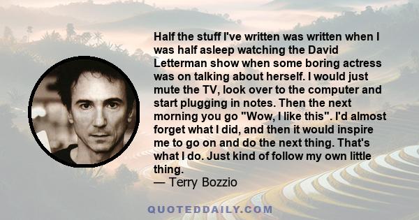 Half the stuff I've written was written when I was half asleep watching the David Letterman show when some boring actress was on talking about herself. I would just mute the TV, look over to the computer and start