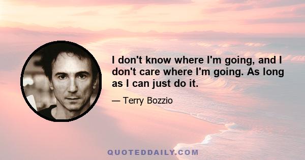 I don't know where I'm going, and I don't care where I'm going. As long as I can just do it.