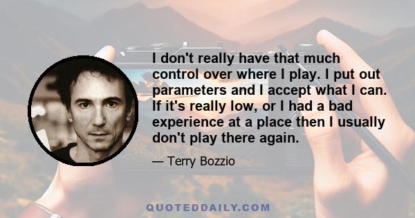 I don't really have that much control over where I play. I put out parameters and I accept what I can. If it's really low, or I had a bad experience at a place then I usually don't play there again.