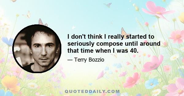 I don't think I really started to seriously compose until around that time when I was 40.