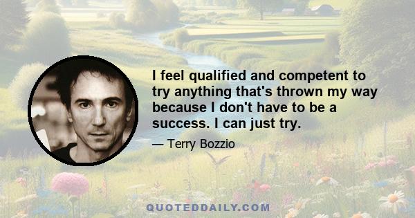 I feel qualified and competent to try anything that's thrown my way because I don't have to be a success. I can just try.