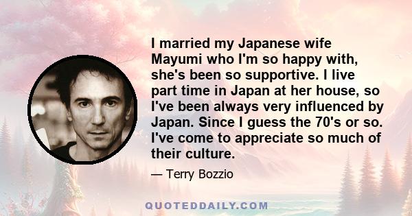 I married my Japanese wife Mayumi who I'm so happy with, she's been so supportive. I live part time in Japan at her house, so I've been always very influenced by Japan. Since I guess the 70's or so. I've come to