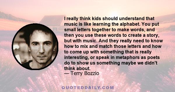 I really think kids should understand that music is like learning the alphabet. You put small letters together to make words, and then you use these words to create a story, but with music. And they really need to know