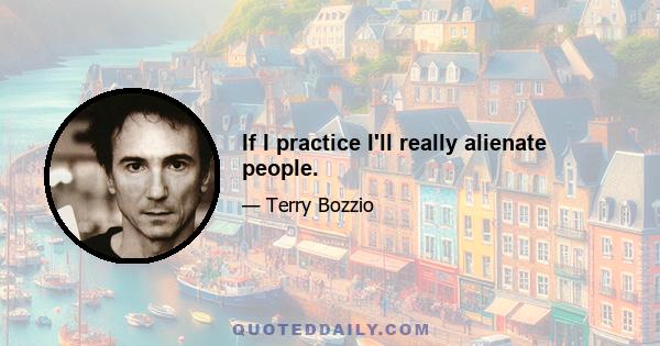 If I practice I'll really alienate people.