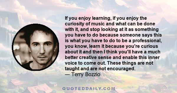 If you enjoy learning, if you enjoy the curiosity of music and what can be done with it, and stop looking at it as something you have to do because someone says this is what you have to do to be a professional, you