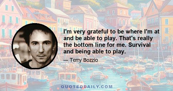 I'm very grateful to be where I'm at and be able to play. That's really the bottom line for me. Survival and being able to play.