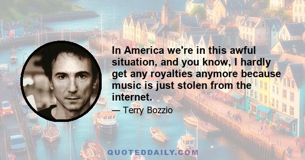 In America we're in this awful situation, and you know, I hardly get any royalties anymore because music is just stolen from the internet.