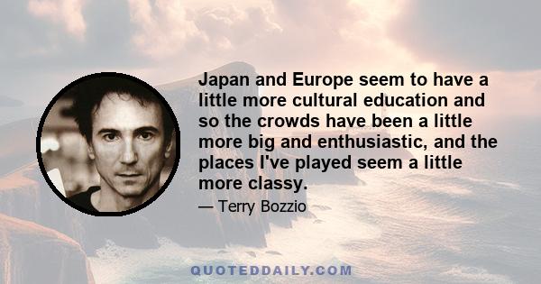 Japan and Europe seem to have a little more cultural education and so the crowds have been a little more big and enthusiastic, and the places I've played seem a little more classy.