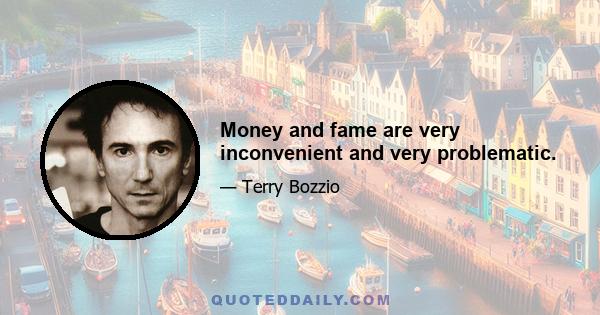 Money and fame are very inconvenient and very problematic.