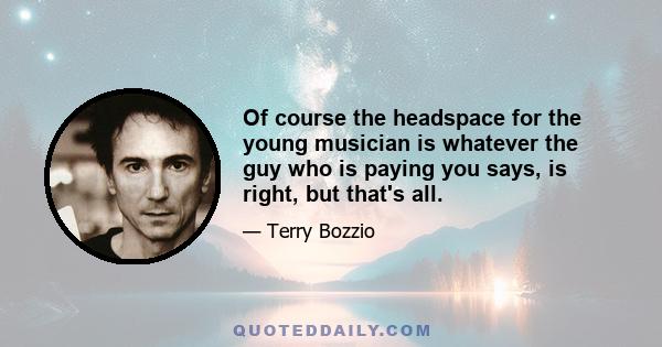 Of course the headspace for the young musician is whatever the guy who is paying you says, is right, but that's all.