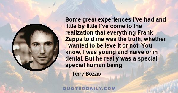 Some great experiences I've had and little by little I've come to the realization that everything Frank Zappa told me was the truth, whether I wanted to believe it or not. You know, I was young and naive or in denial.