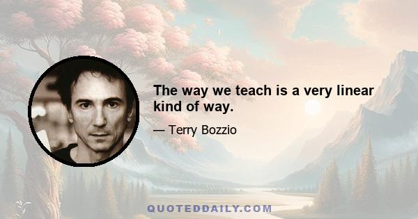 The way we teach is a very linear kind of way.