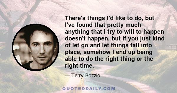 There's things I'd like to do, but I've found that pretty much anything that I try to will to happen doesn't happen, but if you just kind of let go and let things fall into place, somehow I end up being able to do the