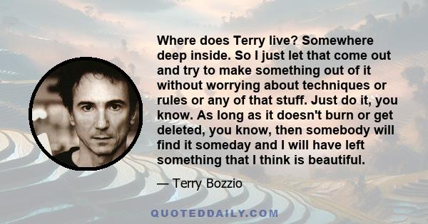 Where does Terry live? Somewhere deep inside. So I just let that come out and try to make something out of it without worrying about techniques or rules or any of that stuff. Just do it, you know. As long as it doesn't