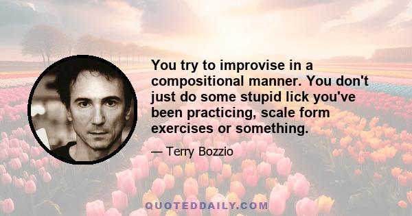 You try to improvise in a compositional manner. You don't just do some stupid lick you've been practicing, scale form exercises or something.