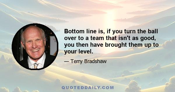 Bottom line is, if you turn the ball over to a team that isn't as good, you then have brought them up to your level.