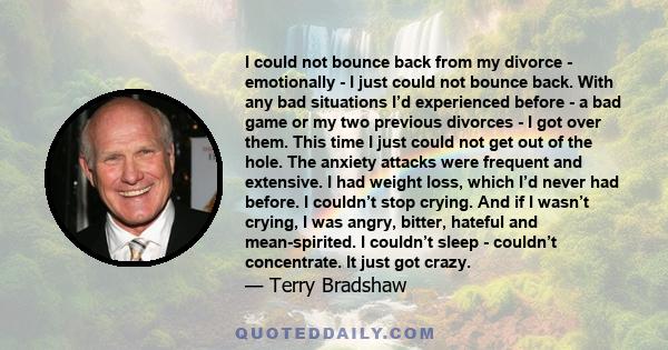 I could not bounce back from my divorce - emotionally - I just could not bounce back. With any bad situations I’d experienced before - a bad game or my two previous divorces - I got over them. This time I just could not 