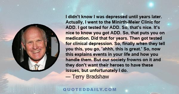 I didn't know I was depressed until years later. Actually, I went to the Minirth-Meier Clinic for ADD. I got tested for ADD. So, that's nice. It's nice to know you got ADD. So, that puts you on medication. Did that for