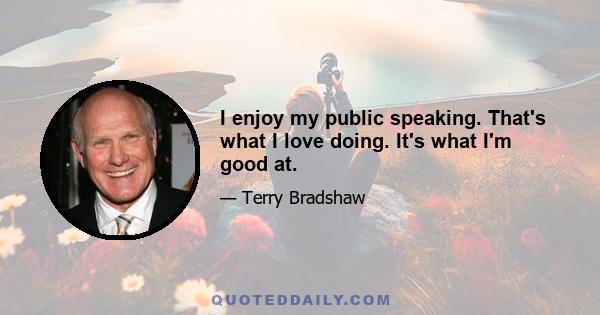 I enjoy my public speaking. That's what I love doing. It's what I'm good at.