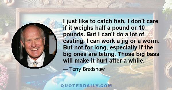 I just like to catch fish, I don't care if it weighs half a pound or 10 pounds. But I can't do a lot of casting. I can work a jig or a worm. But not for long, especially if the big ones are biting. Those big bass will