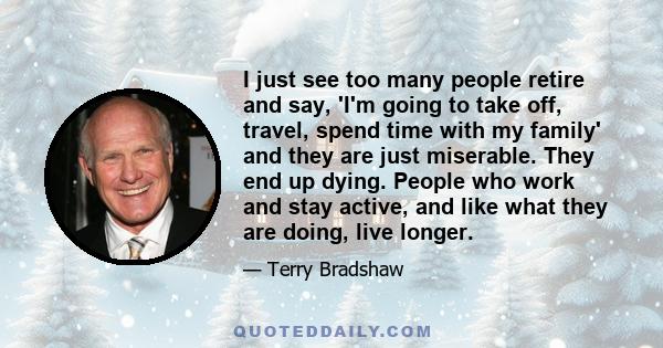 I just see too many people retire and say, 'I'm going to take off, travel, spend time with my family' and they are just miserable. They end up dying. People who work and stay active, and like what they are doing, live