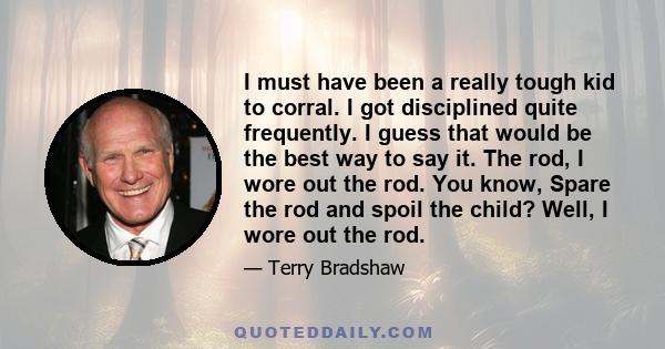 I must have been a really tough kid to corral. I got disciplined quite frequently. I guess that would be the best way to say it. The rod, I wore out the rod. You know, Spare the rod and spoil the child? Well, I wore out 