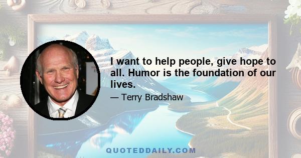 I want to help people, give hope to all. Humor is the foundation of our lives.