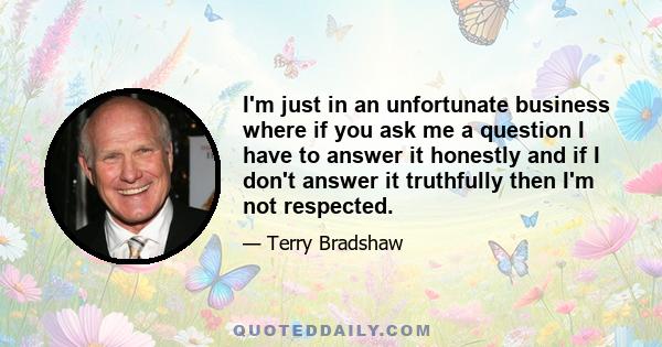 I'm just in an unfortunate business where if you ask me a question I have to answer it honestly and if I don't answer it truthfully then I'm not respected.