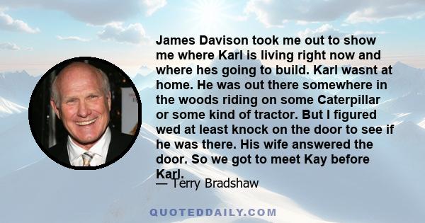 James Davison took me out to show me where Karl is living right now and where hes going to build. Karl wasnt at home. He was out there somewhere in the woods riding on some Caterpillar or some kind of tractor. But I