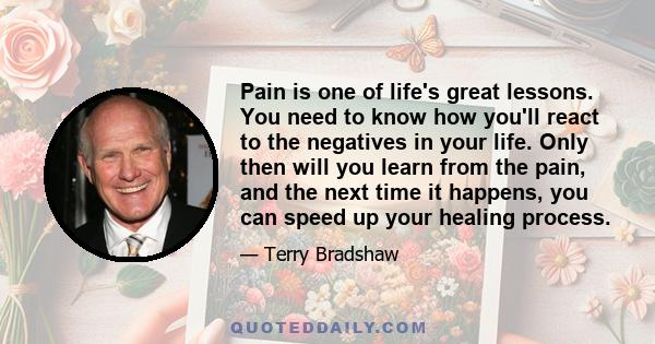 Pain is one of life's great lessons. You need to know how you'll react to the negatives in your life. Only then will you learn from the pain, and the next time it happens, you can speed up your healing process.