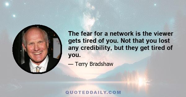 The fear for a network is the viewer gets tired of you. Not that you lost any credibility, but they get tired of you.