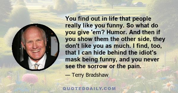 You find out in life that people really like you funny. So what do you give 'em? Humor. And then if you show them the other side, they don't like you as much. I find, too, that I can hide behind the idiot's mask being