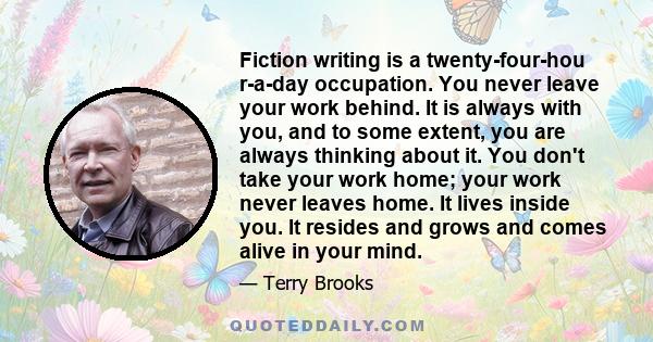 Fiction writing is a twenty-four-hou r-a-day occupation. You never leave your work behind. It is always with you, and to some extent, you are always thinking about it. You don't take your work home; your work never