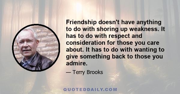 Friendship doesn't have anything to do with shoring up weakness. It has to do with respect and consideration for those you care about. It has to do with wanting to give something back to those you admire.