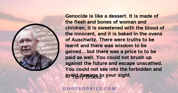 Genocide is like a dessert. It is made of the flesh and bones of woman and children, it is sweetened with the blood of the innocent, and it is baked in the ovens of Auschwitz. There were truths to be learnt and there