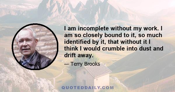 I am incomplete without my work. I am so closely bound to it, so much identified by it, that without it I think I would crumble into dust and drift away.