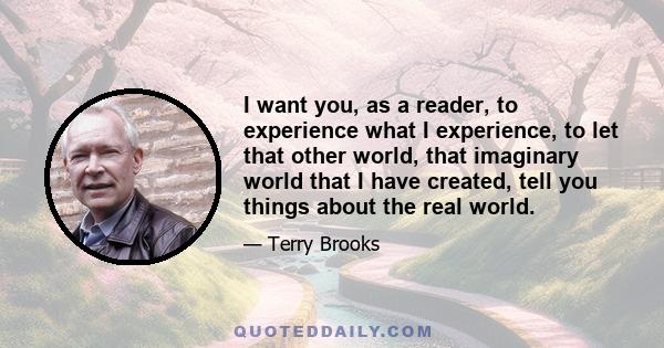 I want you, as a reader, to experience what I experience, to let that other world, that imaginary world that I have created, tell you things about the real world.